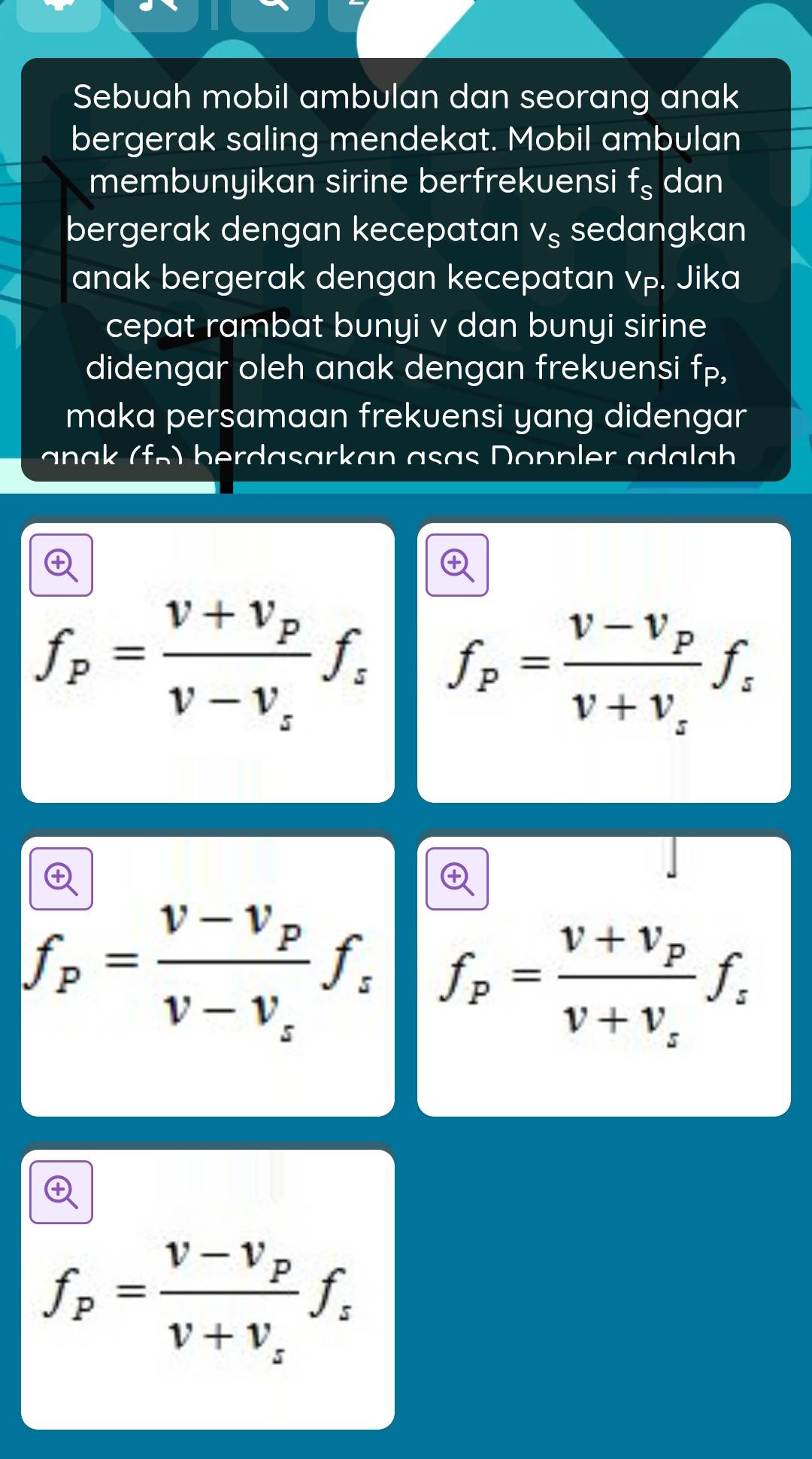 Sebuah mobil ambulan dan seorang anak
bergerak saling mendekat. Mobil ambulan
membunyikan sirine berfrekuensi f_s dan
bergerak dengan kecepatan V_S sedangkan
anak bergerak dengan kecepatan vp. Jika
cepat rambat bunyi v dan bunyi sirine
didengar oleh anak dengan frekuensi fp,
maka persamaan frekuensi yang didengar
a f n ber a sark an a s a s on p er a a a h
f_p=frac v+v_pv-v_sf_s f_p=frac v-v_pv+v_sf_s
f_p=frac v-v_pv-v_sf_s f_p=frac v+v_pv+v_sf_s
f_p=frac v-v_pv+v_sf_s