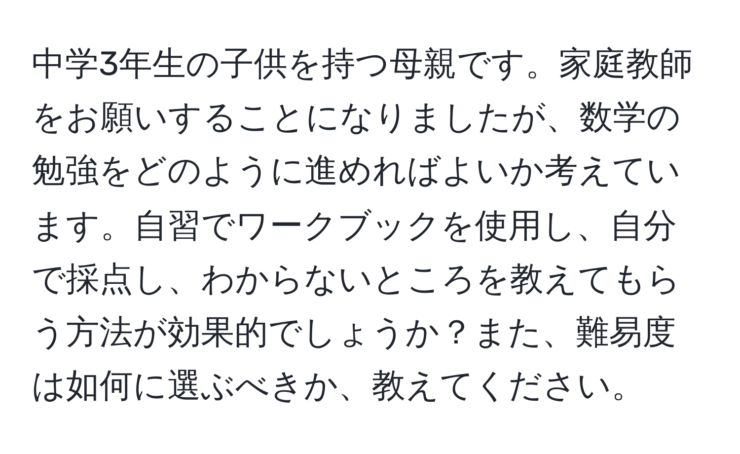 中学3年生の子供を持つ母親です。家庭教師をお願いすることになりましたが、数学の勉強をどのように進めればよいか考えています。自習でワークブックを使用し、自分で採点し、わからないところを教えてもらう方法が効果的でしょうか？また、難易度は如何に選ぶべきか、教えてください。