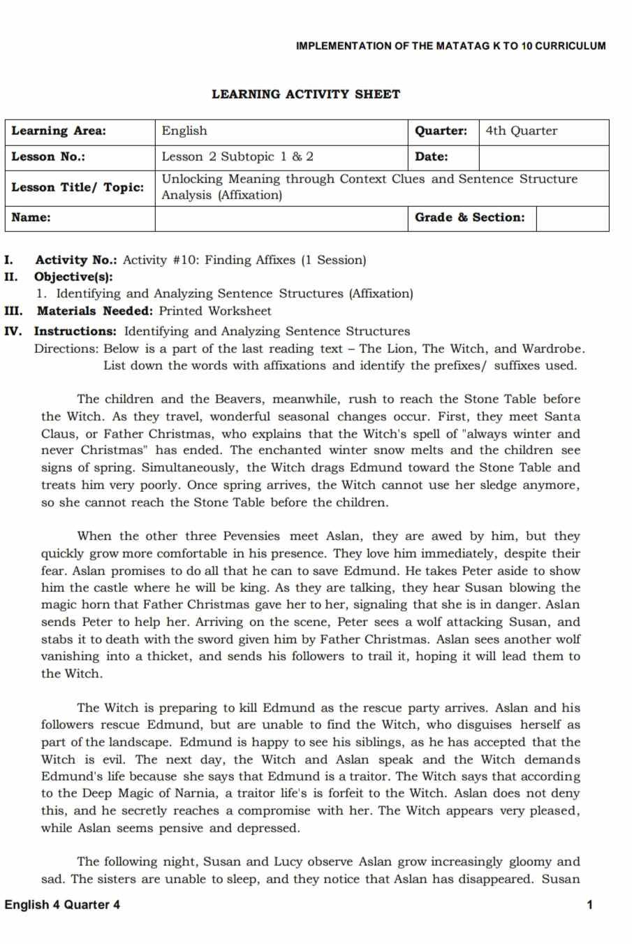 IMPLEMENTATION OF THE MATATAG K TO 10 CURRICULUM
LEARNING ACTIVITY SHEET
I. Activity No.: Activity #10: Finding Affixes (1 Session)
II. Objective(s):
1. Identifying and Analyzing Sentence Structures (Affixation)
III. Materials Needed: Printed Worksheet
IV. Instructions: Identifying and Analyzing Sentence Structures
Directions: Below is a part of the last reading text - The Lion, The Witch, and Wardrobe.
List down the words with affixations and identify the prefixes/ suffixes used.
The children and the Beavers, meanwhile, rush to reach the Stone Table before
the Witch. As they travel, wonderful seasonal changes occur. First, they meet Santa
Claus, or Father Christmas, who explains that the Witch's spell of "always winter and
never Christmas" has ended. The enchanted winter snow melts and the children see
signs of spring. Simultaneously, the Witch drags Edmund toward the Stone Table and
treats him very poorly. Once spring arrives, the Witch cannot use her sledge anymore,
so she cannot reach the Stone Table before the children.
When the other three Pevensies meet Aslan, they are awed by him, but they
quickly grow more comfortable in his presence. They love him immediately, despite their
fear. Aslan promises to do all that he can to save Edmund. He takes Peter aside to show
him the castle where he will be king. As they are talking, they hear Susan blowing the
magic horn that Father Christmas gave her to her, signaling that she is in danger. Aslan
sends Peter to help her. Arriving on the scene, Peter sees a wolf attacking Susan, and
stabs it to death with the sword given him by Father Christmas. Aslan sees another wolf
vanishing into a thicket, and sends his followers to trail it, hoping it will lead them to
the Witch.
The Witch is preparing to kill Edmund as the rescue party arrives. Aslan and his
followers rescue Edmund, but are unable to find the Witch, who disguises herself as
part of the landscape. Edmund is happy to see his siblings, as he has accepted that the
Witch is evil. The next day, the Witch and Aslan speak and the Witch demands
Edmund's life because she says that Edmund is a traitor. The Witch says that according
to the Deep Magic of Narnia, a traitor life's is forfeit to the Witch. Aslan does not deny
this, and he secretly reaches a compromise with her. The Witch appears very pleased,
while Aslan seems pensive and depressed.
The following night, Susan and Lucy observe Aslan grow increasingly gloomy and
sad. The sisters are unable to sleep, and they notice that Aslan has disappeared. Susan
English 4 Quarter 4 1