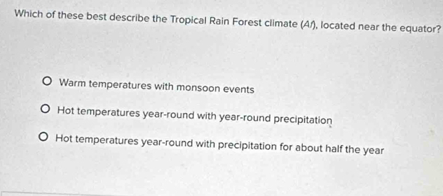 Which of these best describe the Tropical Rain Forest climate (A/), located near the equator?
Warm temperatures with monsoon events
Hot temperatures year -round with year -round precipitation
Hot temperatures year -round with precipitation for about half the year