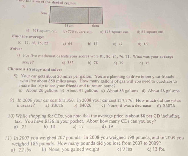 Id the area of the shaded region:
5)
a) 168 square cm. b) 756 square cm. c) 178 square cm. d) 84 square cm.
Find the average:
6) 11, 16, 15, 22 a) 64 b) 15 c) 17 d) 16
Solve:
7) For five mathematics tests your scores were 81, 86, 81, 76, 71. What was your average
score? a) 383 b) 78 c) 79 d) 75
Choose a strategy and solve:
8) Your car gets about 20 miles per gallon. You are planning to drive to see your friends
who live about 850 miles away. How many gallons of gas will you need to purchase to
make the trip to see your friends and to return home?
a) About 20 gallons b) About 41 gallons c) About 85 gallons d) About 48 gallons
9) In 2006 your car cost $13,350. In 2008 your car cost $17,376. How much did the price
increase? a) $3026 b) $4026 c) None, it was a decrease d) $5026
10) While shopping for CDs, you note that the average price is about $8 per CD including
tax. You have $136 in your pocket. About how many CDs can you buy?
a) 21 b) 14 c) 17 d) 19
11) In 2007 you weighed 207 pounds. In 2008 you weighed 198 pounds, and in 2009 you
weighed 185 pounds. How many pounds did you lose from 2007 to 2009?
a) 22 lbs b) None, you gained weight c) 9 lbs d) 13 lbs