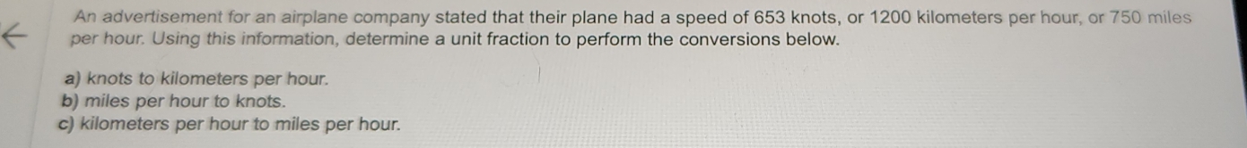 An advertisement for an airplane company stated that their plane had a speed of 653 knots, or 1200 kilometers per hour, or 750 miles
per hour. Using this information, determine a unit fraction to perform the conversions below.
a) knots to kilometers per hour.
b) miles per hour to knots.
c) kilometers per hour to miles per hour.