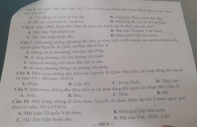 Từ năm 1905 đến năm 1917, các tổ chức mà Phan Bội Châu thành lập có mục địch
nào sau đây?
A. Vận động cải cách và duy tân. B Chống lại Pháp giành độc lập.
C. Đề cải cách kinh tế, chính trị. D. Nhằm lật độ chế độ phong kiến.
Câu 6. Năm 1908, Phan Bội Châu đã tham gia thành lập tổ chức nào sau đây?
A. Mặt trận Việt-Miên-Lào. B. Mặt trận Tổ quốc Việt Nam.
C. Hội liên hiệp thuộc địa. D. Điền Quế Việt liên minh.
Câu 7. Một trong những nội dung thể hiện sự khác biệt về đối tượng của các hoạt động đối
ngoại giữa Nguyễn Ái Quốc và Phan Bội Châu là
A. không có sự ảo tướng vào thực dân Pháp.
B. đi sang phương Tây tìm đường cứu nước.
C. khuynh hướng cửu nước dân chủ tư sản.
D. đi sang phương Đông tìm đường cửu nước.
Câu 8. Một trong những địa điểm mà Nguyễn Ái Quốc thực hiện các hoạt động đối ngoại
từ năm 1911 đến năm 1920 là
A. Pháp. B. Liên Xô. C. Trung Quốc. D. Thái Lan.
Câu 9. Một trong những địa điểm diễn ra các hoạt động đối ngoại của Phan Bội Châu là
A. Anh, B. Đức. C. Nhật. D. Mỹ.
Câu 10. Một trong những tổ chức được Nguyễn Ái Quốc thành lập khi ở nước ngoài giai
đoạn từ năm 1911-1930 là
A. Mặt trận Tổ quốc Việt Nam. B. Điền Quế Việt liên minh.
C. Hội liên hiệp thuộc địa. D. Mặt trận Việt - Miên - Lào.
====Hét===