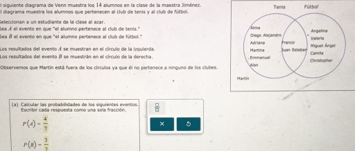 El siguiente diagrama de Venn muestra los 14 alumnos en la clase de la maestra Jiménez. 
El diagrama muestra los alumnos que pertenecen al club de tenis y al club de fútbol. 
Seleccionan a un estudiante de la clase al azar. 
Sea Æ el evento en que "el alumno pertenece al club de tenis." 
Sea 8 el evento en que "el alumno pertenece al club de fútbol.' 
Los resultados del evento A se muestran en el círculo de la izquierda. 
Los resultados del evento B se muestrán en el circulo de la derecha. 
Observemos que Martín está fuera de los círculos ya que él no pertenece a ninguno de los clubes. 
(a) Calcular las probabilidades de los siguientes eventos.  □ /□  
Escribir cada respuesta como una sola fracción.
P(A)= 4/7 
P(B)= 3/7 