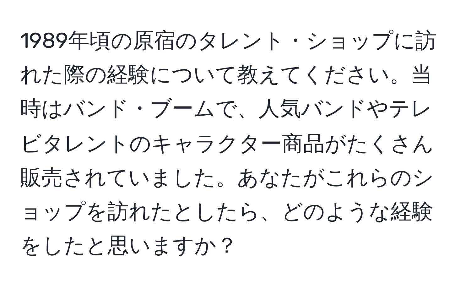 1989年頃の原宿のタレント・ショップに訪れた際の経験について教えてください。当時はバンド・ブームで、人気バンドやテレビタレントのキャラクター商品がたくさん販売されていました。あなたがこれらのショップを訪れたとしたら、どのような経験をしたと思いますか？