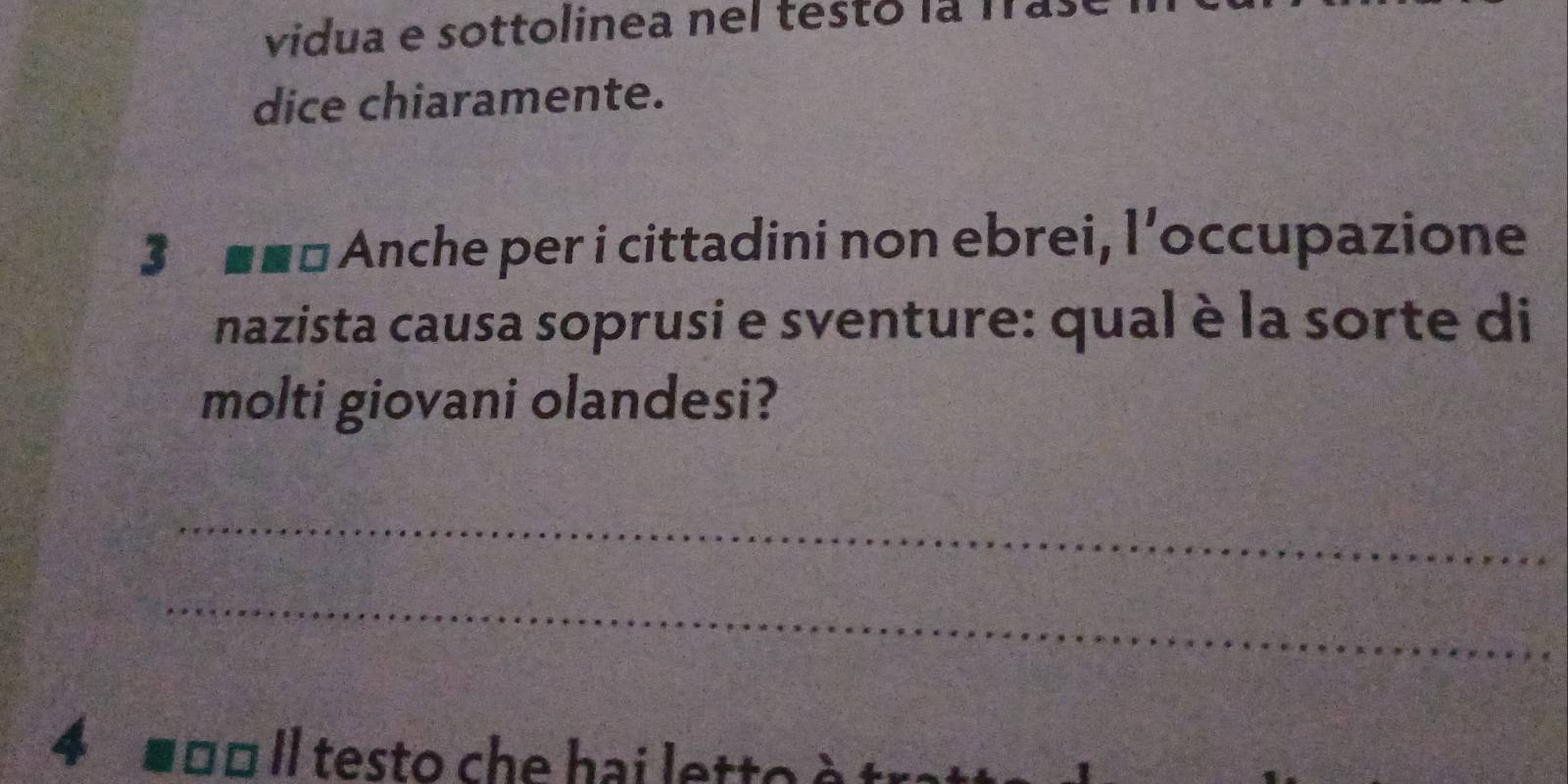 vidua e sottolinea nel testo la l 
dice chiaramente. 
3 n Anche per i cittadini non ebrei, l'occupazione 
nazista causa soprusi e sventure: qual è la sorte di 
molti giovani olandesi? 
_ 
_ 
4 ■ □□ Il testo che hai lett