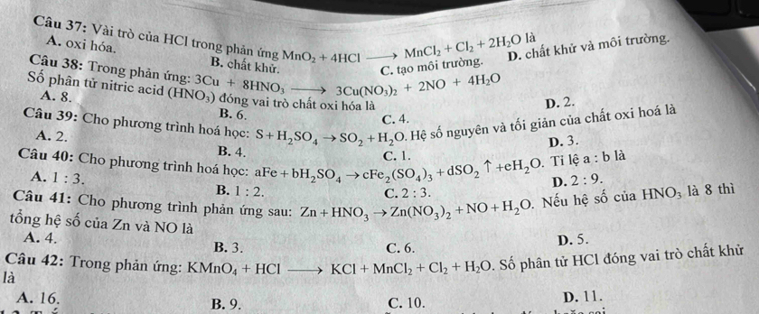 là
A. oxi hóa.
Câu 37: Vài trò của HCl trong phản ứng B. chất khử.
D. chất khử và môi trường.
MnO_2+4HClto MnCl_2+Cl_2+2H_2O C. tạo môi trường.
Câu 38: Trong phản ứng:
Số phân tử nitric acid (HNO_3) 3Cu+8HNO_3to 3Cu(NO_3)_2+2NO+4H_2O
A. 8. dong vai trò chất oxi hóa là D. 2.
B. 6.
Câu 39: Cho phương trình hoá học: S+H_2SO_4to SO_2+H_2O. Hệ số nguyên và tối giản của chất oxi hoá là
C. 4.
D. 3.
A. 2. B. 4.
C. 1.
Câu 40: Cho phương trình hoá học: aFe+bH_2SO_4to cFe_2(SO_4)_3+dSO_2uparrow +eH_2O. Tỉ lệ a:b là
A. 1:3. B. 1:2.
D. 2:9.
C. 2:3.
Câu 41: Cho phương trình phản ứng sau: Zn+HNO_3to Zn(NO_3)_2+NO+H_2O. Nếu hệ số của HNO_3 là 8 thì
tổng hệ số của Zn và NO là
A. 4. D. 5.
B. 3. C. 6.
Câu 42: Trong phản ứng: KMnO_4+HClto KCl+MnCl_2+Cl_2+H_2O. Số phân tử HCl đóng vai trò chất khử
là
A. 16. B. 9. C. 10.
D. 11.