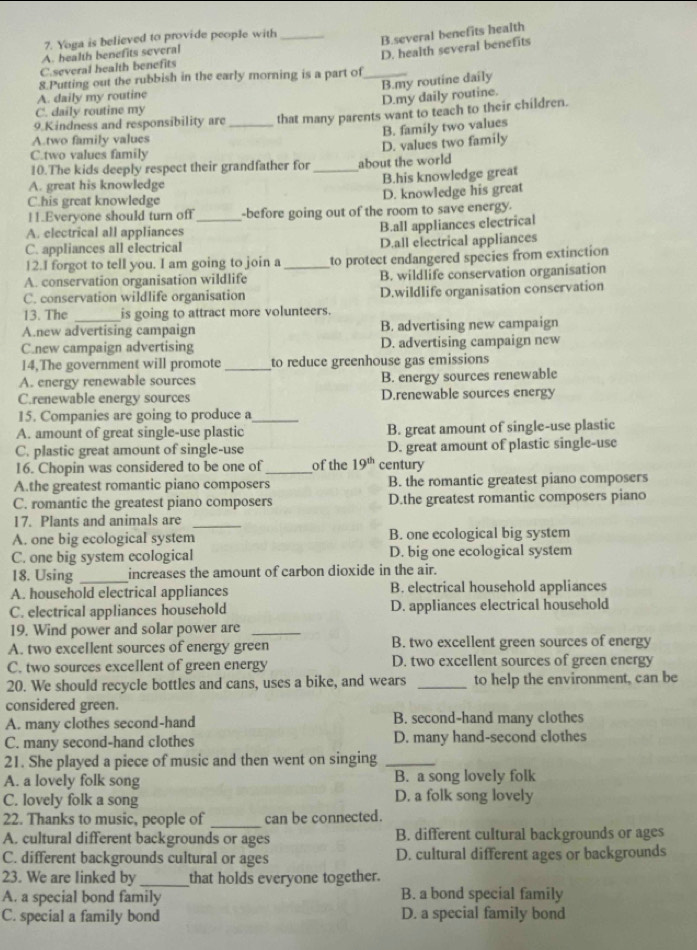 Yoga is believed to provide people with_
B.several benefits health
A. health benefits several
D. health several benefits
C.several health benefits
8 Putting out the rubbish in the early morning is a part of_
B.my routine daily
A. daily my routine
D.my daily routine.
C. daily routine my
9 Kindness and responsibility are _that many parents want to teach to their children.
B. family two values
A.two family values
C.two values family
10.The kids deeply respect their grandfather for about the world D. values two family
A. great his knowledge _B.his knowledge great
C.his great knowledge D. knowledge his great
11.Everyone should turn off_ -before going out of the room to save energy.
A. electrical all appliances
B.all appliances electrical
C. appliances all electrical D.all electrical appliances
12.I forgot to tell you. I am going to join a to protect endangered species from extinction
A. conservation organisation wildlife _B. wildlife conservation organisation
C. conservation wildlife organisation D.wildlife organisation conservation
13. The is going to attract more volunteers.
A.new advertising campaign B. advertising new campaign
C.new campaign advertising D. advertising campaign new
14,The government will promote _to reduce greenhouse gas emissions
A. energy renewable sources B. energy sources renewable
C.renewable energy sources D.renewable sources energy
15. Companies are going to produce a_
A. amount of great single-use plastic B. great amount of single-use plastic
C. plastic great amount of single-use D. great amount of plastic single-use
16. Chopin was considered to be one of _of the 19^(th) century
A.the greatest romantic piano composers B. the romantic greatest piano composers
C. romantic the greatest piano composers D.the greatest romantic composers piano
17. Plants and animals are_
A. one big ecological system B. one ecological big system
C. one big system ecological D. big one ecological system
18. Using _increases the amount of carbon dioxide in the air.
A. household electrical appliances B. electrical household appliances
C. electrical appliances household D. appliances electrical household
19. Wind power and solar power are_
A. two excellent sources of energy green B. two excellent green sources of energy
C. two sources excellent of green energy D. two excellent sources of green energy
20. We should recycle bottles and cans, uses a bike, and wears _to help the environment, can be
considered green.
A. many clothes second-hand B. second-hand many clothes
C. many second-hand clothes D. many hand-second clothes
21. She played a piece of music and then went on singing_
A. a lovely folk song B. a song lovely folk
C. lovely folk a song D. a folk song lovely
22. Thanks to music, people of _can be connected.
A. cultural different backgrounds or ages B. different cultural backgrounds or ages
C. different backgrounds cultural or ages D. cultural different ages or backgrounds
23. We are linked by_ that holds everyone together.
A. a special bond family B. a bond special family
C. special a family bond D. a special family bond
