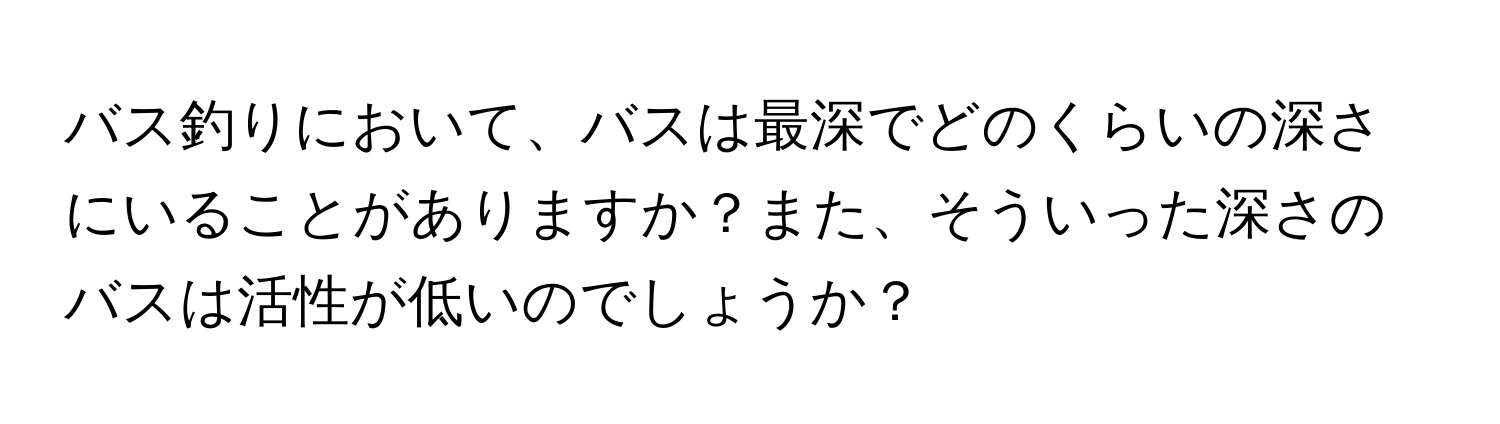 バス釣りにおいて、バスは最深でどのくらいの深さにいることがありますか？また、そういった深さのバスは活性が低いのでしょうか？