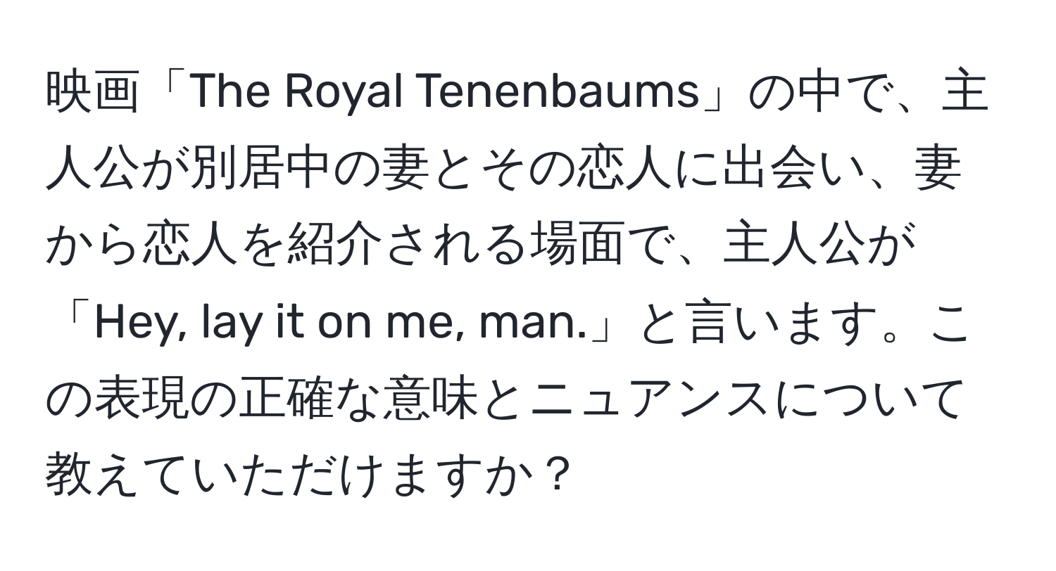 映画「The Royal Tenenbaums」の中で、主人公が別居中の妻とその恋人に出会い、妻から恋人を紹介される場面で、主人公が「Hey, lay it on me, man.」と言います。この表現の正確な意味とニュアンスについて教えていただけますか？