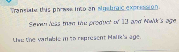 Translate this phrase into an algebraic expression. 
Seven less than the product of 13 and Malik's age 
Use the variable m to represent Malik's age.