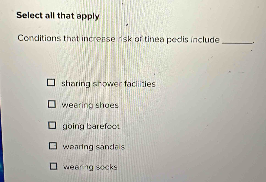 Select all that apply
Conditions that increase risk of tinea pedis include_
.
sharing shower facilities
wearing shoes
going barefoot
wearing sandals
wearing socks