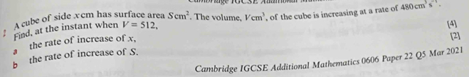 Mrage TGCSE Aaamó 
A cube of side x cm has s a Scm^2. The volume, Vcm^3 , of the cube is increasing at a rate of 480cm^3s^(-1). 
Find, at the instant when V=512. 
[4] 
a the rate of increase of x, 
[2] 
b the rate of increase of S. 
Cambridge IGCSE Additional Mathematics 0606 Paper 22 Q5 Mar 2021