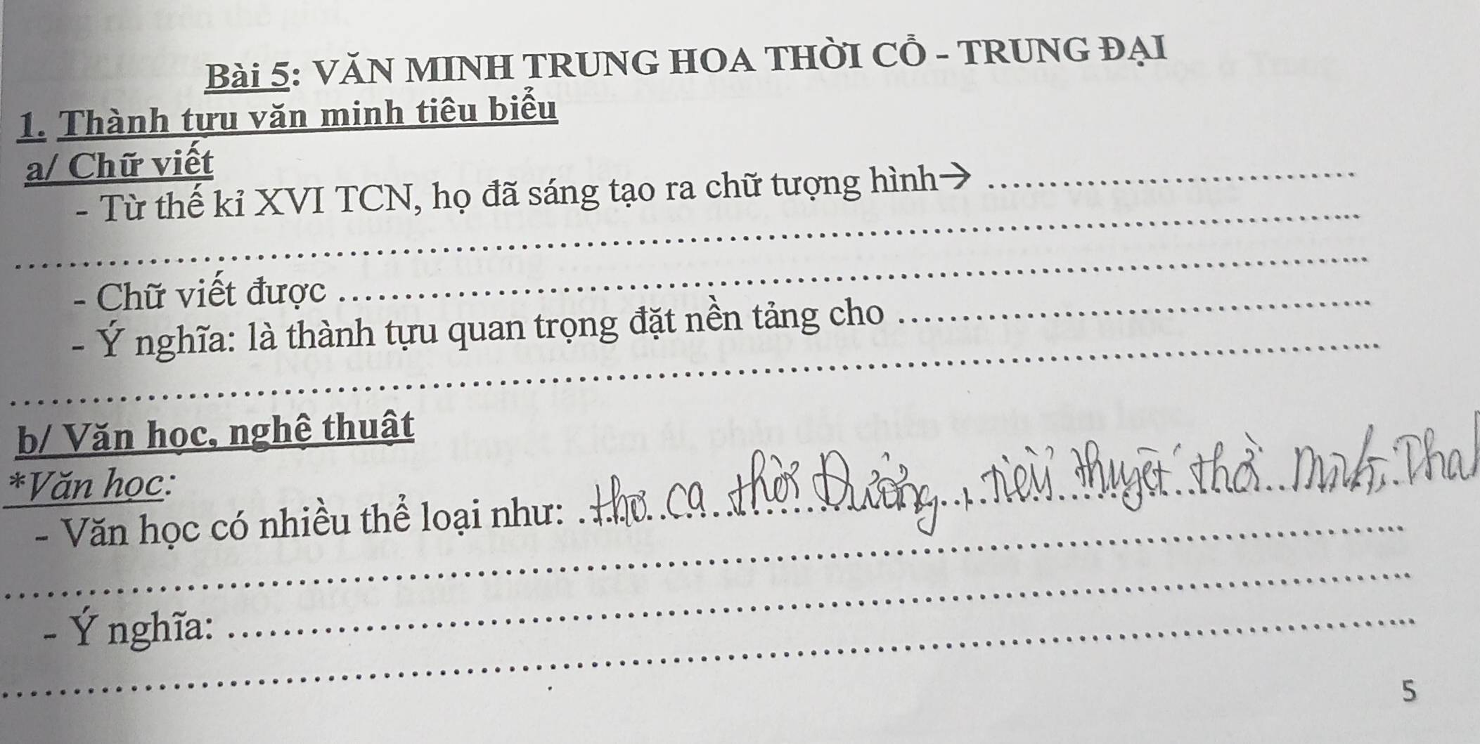 VăN MINH TRUNG HOA THỜI Cỗ - TRUNG ĐẠI 
1. Thành tựu văn minh tiêu biểu 
a/ Chữ viết 
_ 
- Từ thế kỉ XVI TCN, họ đã sáng tạo ra chữ tượng hình- 
_ 
- Chữ viết được 
_ 
_ 
_ 
- Ý nghĩa: là thành tựu quan trọng đặt nền tảng cho 
b/ Văn học, nghệ thuật 
*Văn học: 
_- Văn học có nhiều thể loại như: 
_ 
_- Ý nghĩa: 
_ 
5