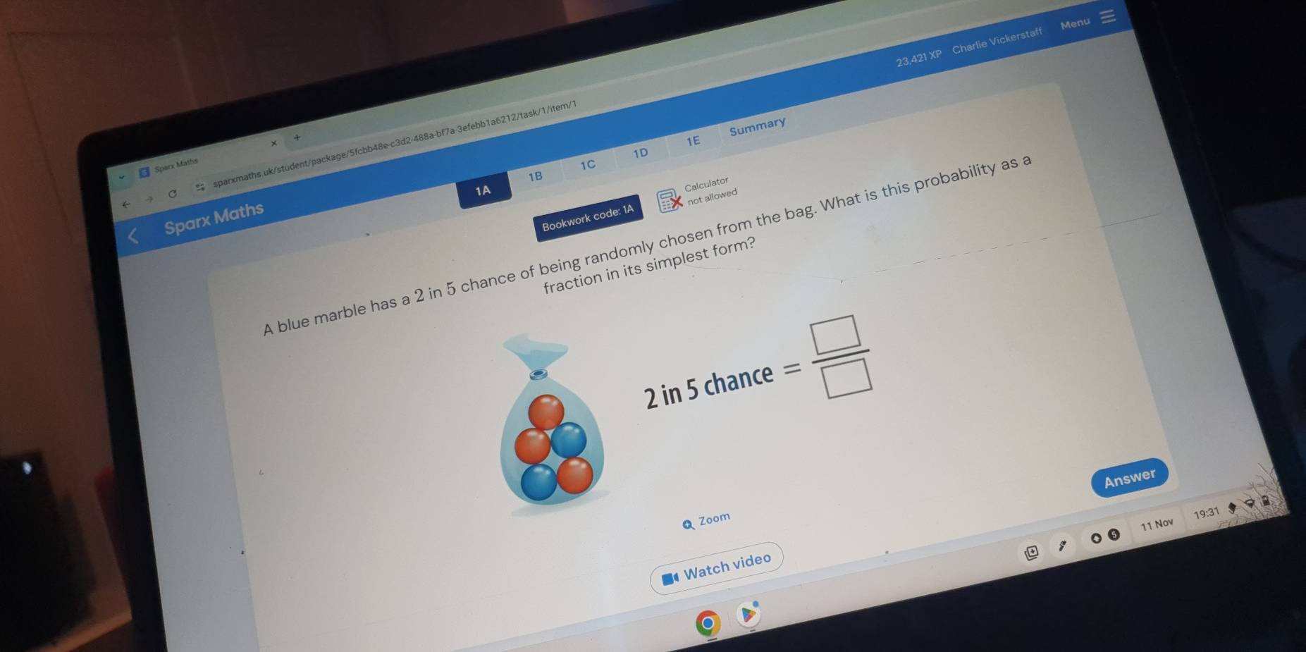 Menu 
23,421 XP Charlie Vickerstaff 
Summary 
1E 
C sparxmaths.uk/student/package/5fcbb48e-c3d2-488a-bf7a-3efebb1a6212/task/1/item/ 
1D 
Sparx Maths 
1C 
1B 
1A 
Calculator 
Bookwork code: 1A not allowed 
Sparx Maths 
A blue marble has a 2 in 5 chance of being randomly chosen from the bag. What is this probability as 
fraction in its simplest form? 
in5ch ance = □ /□  
Answer 
a 
Q Zoom 
19:31 
11 Nov 
■ Watch video