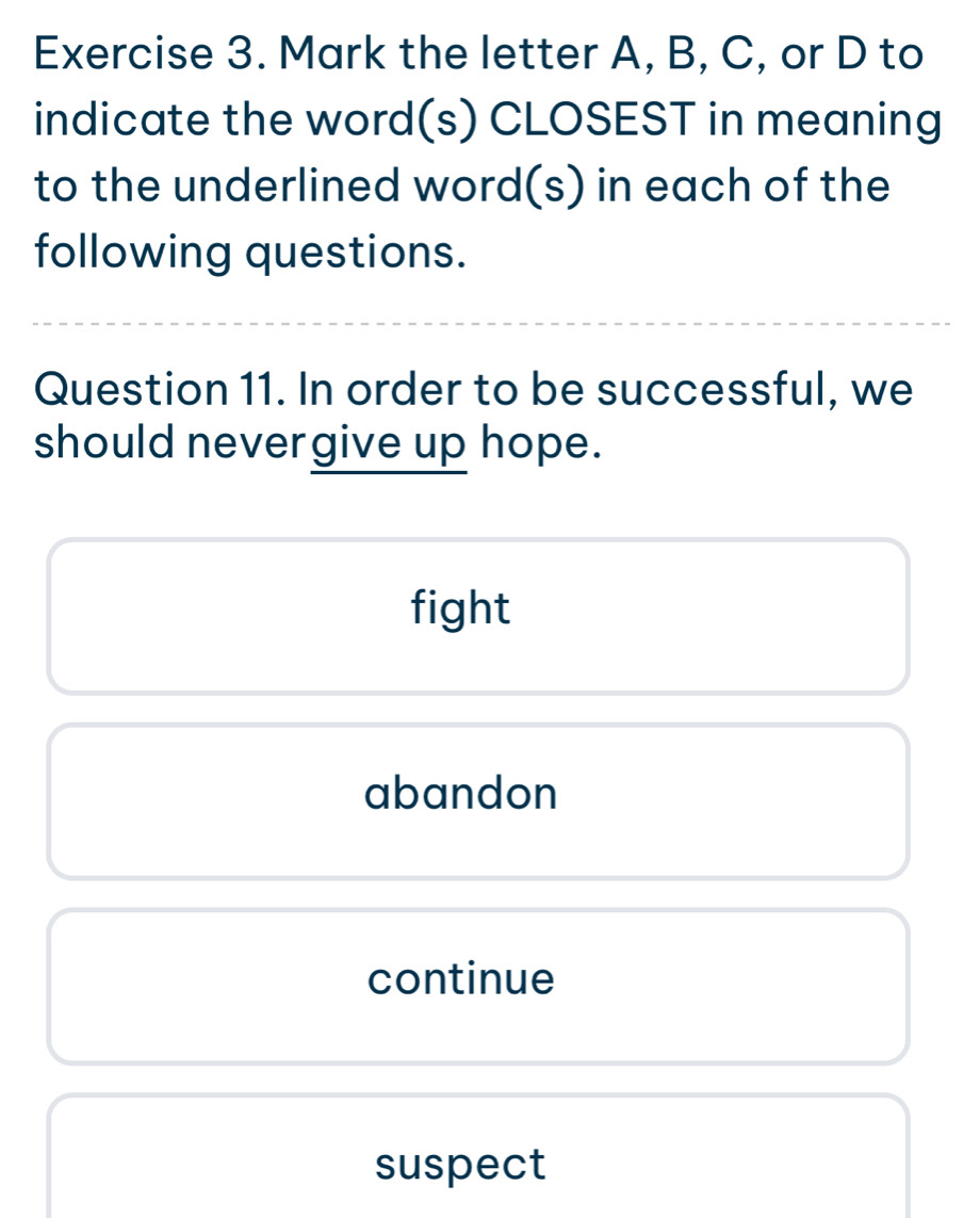 Mark the letter A, B, C, or D to
indicate the word(s) CLOSEST in meaning
to the underlined word(s) in each of the
following questions.
Question 11. In order to be successful, we
should nevergive up hope.
fight
abandon
continue
suspect