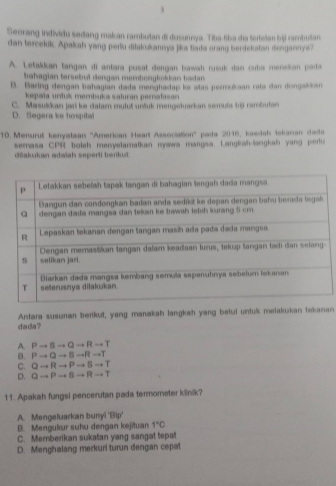 Seorang individu sedang makan rambutan di dusunnya. Tiba-tiba dia tertelan biji rambutan
dan tercekik. Apakah yang perlu dilakukannya jika tiada orang berdekatan dengannya?
A. Letakkan tangan di antara pusat dengan bawah rusuk dan cuba menekan pada
bahagian tersebut dengan membengkökkan badan .
B. Baring dengan bahagian dada menghadap ke atas permukaan rata dan dongakkan
kepala untuk membuka saluran pernafasan
C. Masukkan jari ke dalam mulut untuk mengeluarkan semula biji rambutan
D. Segera ke hospital
10. Menurut kenyataan ''American Heart Association'' pada 2016, kaedah tekanan dads
semasa CPR boleh menyelamatkan nyawa mangsa. Langkah-langkah yang perlu
dilakukan adalah seperti berikut
Antara susunan berikut, yang manakah langkah yang betul untuk melakukan tekanan
dada?
A. Pto Sto Qto Rto T
B. Pto Qto Sto Rto T
C. Qto Rto Pto Sto T
D. Qto Pto Sto Rto T
11. Apakah fungsi pencerutan pada termometer klinik?
A. Mengeluarkan bunyi 'Bip'
B. Mengukur suhu dengan kejituan 1°C
C. Memberikan sukatan yang sangat tepat
D. Menghalang merkuri turun dengan cepat