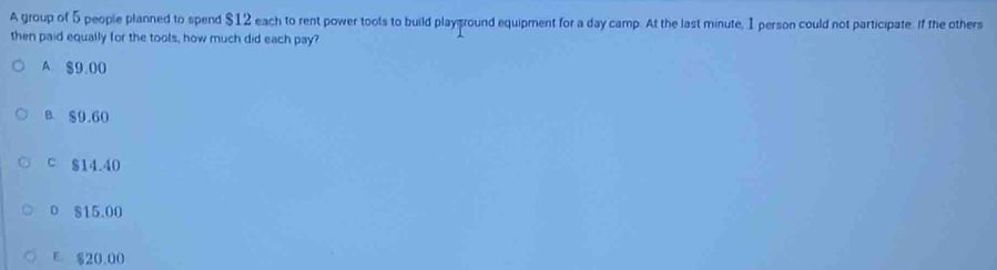 A group of 5 people planned to spend $12 each to rent power tools to build playground equipment for a day camp. At the last minute, 1 person could not participate. If the others
then paid equally for the tools, how much did each pay?
A. $9.00
B. $9.60
C $14.40
0 $15.00
E $20,00