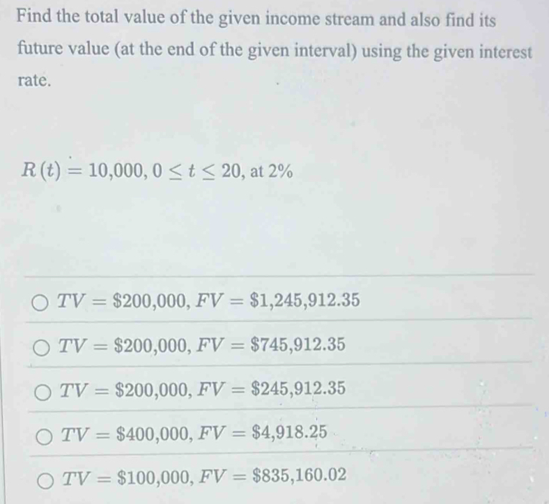 Find the total value of the given income stream and also find its
future value (at the end of the given interval) using the given interest
rate.
R(t)=10,000, 0≤ t≤ 20 , at 2%
TV=$200,000, FV=$1,245,912.35
TV=$200,000, FV=$745,912.35
TV=$200,000, FV=$245,912.35
TV=$400,000, FV=$4,918.25
TV=$100,000, FV=$835,160.02