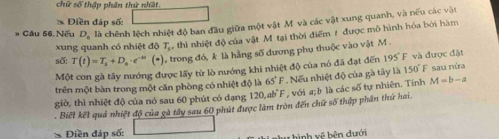 chữ số thập phân thứ nhất 
Điền đáp số: 
» Câu 56, Nếu D_0 là chênh lệch nhiệt độ ban đầu giữa một vật M và các vật xung quanh, và nếu các vật 
xung quanh có nhiệt độ T_s thì nhiệt độ của vật Mỹ tại thời điểm t được mô hình hóa bởi hàm 
số: T(t)=T_s+D_o· e^(-kt)(*) trong đó, k là hằng số dương phụ thuộc vào vật M. 
Một con gà tây nướng được lấy từ lò nướng khi nhiệt độ của nó đã đạt đến 195°F và được đặt 
trên một bàn trong một căn phòng có nhiệt độ là 65°F. Nếu nhiệt độ của gà tây là 150°F sau nửa 
giờ, thì nhiệt độ của nó sau 60 phút có dạng 120, ab°F , với a; b là các số tự nhiên, Tính M=b-a. Biết kết quả nhiệt độ của gà tây sau 60 phút được làm tròn đến chữ số thập phân thứ hai. 
* Điền đáp số: 
y hình vệ bên dưới