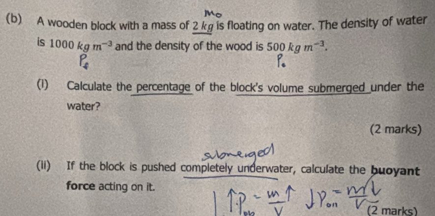 A wooden block with a mass of 2 kg is floating on water. The density of water 
is 1000kgm^(-3) and the density of the wood is 500kgm^(-3).
P_4
(1) Calculate the percentage of the block's volume submerged under the 
water? 
(2 marks) 
(ii) If the block is pushed completely underwater, calculate the buoyant 
force acting on it. 
(2 marks)