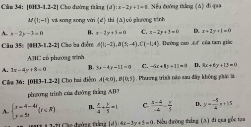 [0H3-1.2-2] Cho đường thẳng (d):x-2y+1=0. Nếu đường thẳng (∆) đi qua
M(1;-1) và song song với (d) thì (Δ) có phương trình
A. x-2y-3=0 B. x-2y+5=0 C. x-2y+3=0 D. x+2y+1=0
Câu 35: [0H3-1.2-2] Cho ba điểm A(1;-2), B(5;-4), C(-1;4). Đường cao M4' của tam giác
ABC có phương trình
A. 3x-4y+8=0 B. 3x-4y-11=0 C. -6x+8y+11=0 D. 8x+6y+13=0
Câu 36: [0H3-1.2-2] Cho hai điểm A(4;0), B(0;5). Phương trình nào sau đây không phải là
phương trình của đường thẳng AB?
A. beginarrayl x=4-4t y=5tendarray.  (t∈ R) B.  x/4 + y/5 =1 C.  (x-4)/-4 = y/5  D. y= (-5)/4 x+15
2-21 Chọ đường thắng (đ) 4x-3y+5=0 Nếu đường thẳng (A) đi qua gốc tọa