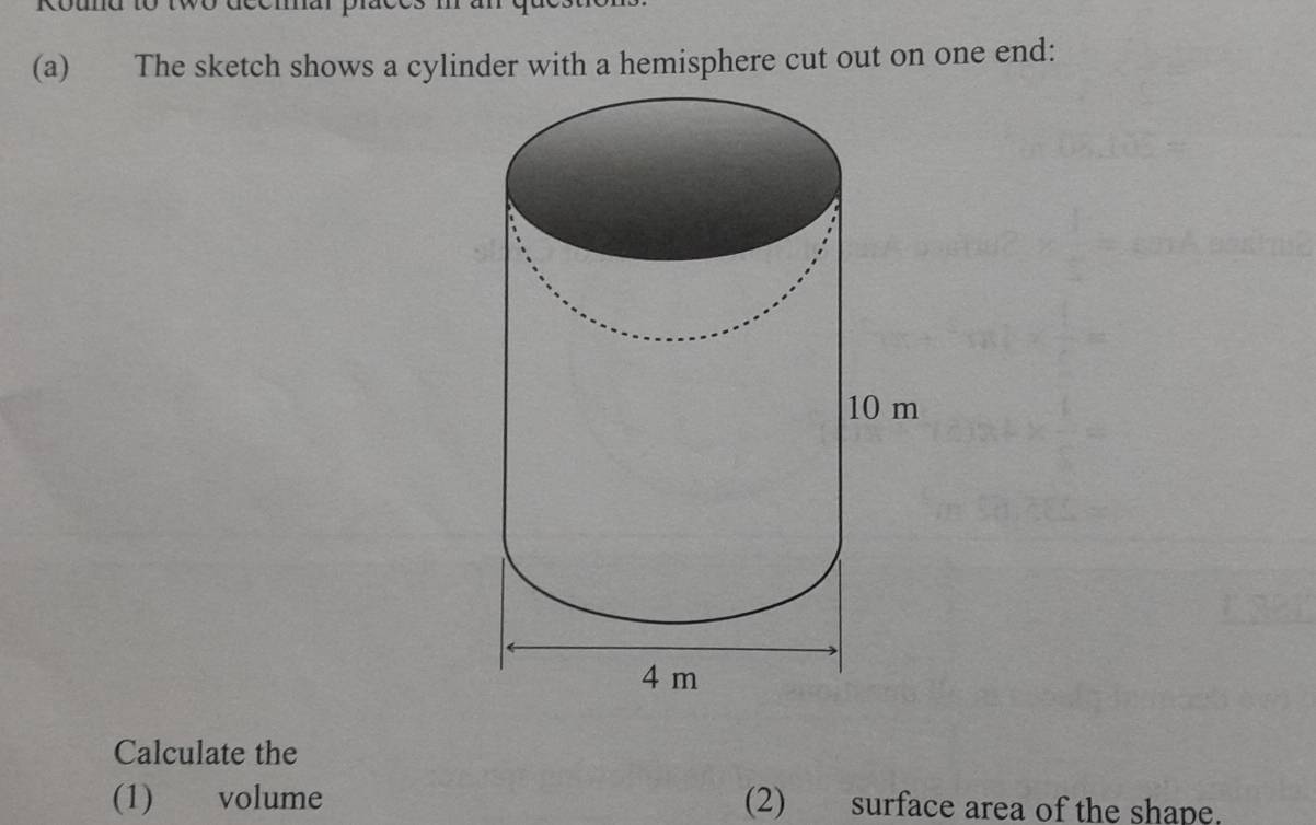 ouna to two ccomur p ã 
(a) The sketch shows a cylinder with a hemisphere cut out on one end: 
Calculate the 
(1) volume (2) surface area of the shape.