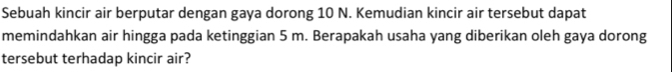 Sebuah kincir air berputar dengan gaya dorong 10 N. Kemudian kincir air tersebut dapat 
memindahkan air hingga pada ketinggian 5 m. Berapakah usaha yang diberikan oleh gaya dorong 
tersebut terhadap kincir air?