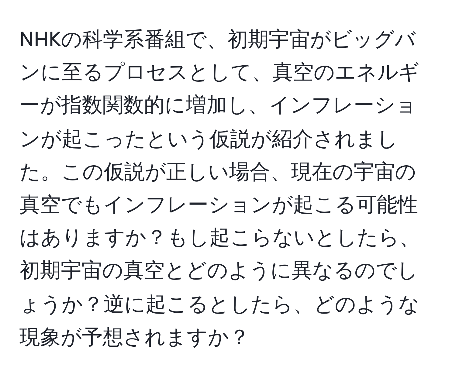 NHKの科学系番組で、初期宇宙がビッグバンに至るプロセスとして、真空のエネルギーが指数関数的に増加し、インフレーションが起こったという仮説が紹介されました。この仮説が正しい場合、現在の宇宙の真空でもインフレーションが起こる可能性はありますか？もし起こらないとしたら、初期宇宙の真空とどのように異なるのでしょうか？逆に起こるとしたら、どのような現象が予想されますか？