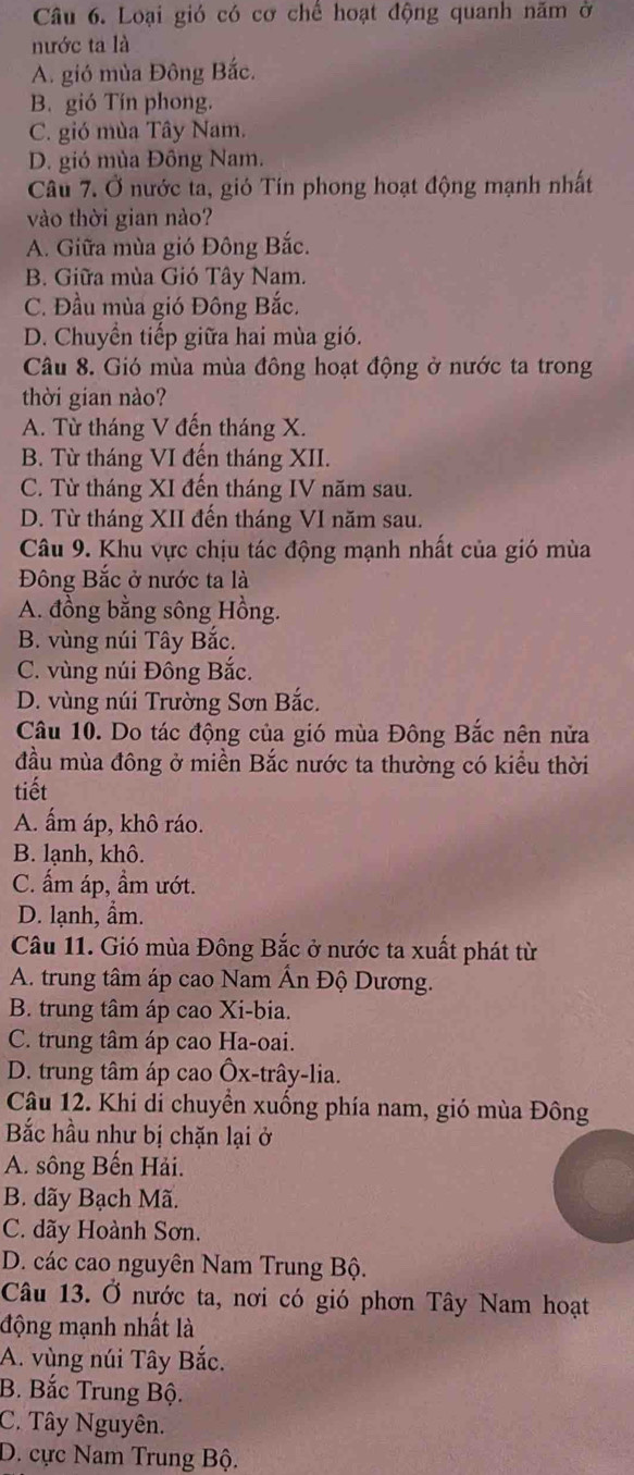 Loại gió có cơ chế hoạt động quanh năm ở
nước ta là
A. gió mùa Đông Bắc.
B. gió Tín phong.
C. gió mùa Tây Nam.
D. gió mùa Đông Nam.
Câu 7. Ở nước ta, gió Tín phong hoạt động mạnh nhất
vào thời gian nào?
A. Giữa mùa gió Đông Bắc.
B. Giữa mùa Gió Tây Nam.
C. Đầu mùa gió Đông Bắc.
D. Chuyển tiếp giữa hai mùa gió.
Câu 8. Gió mùa mùa đông hoạt động ở nước ta trong
thời gian nào?
A. Từ tháng V đến tháng X.
B. Từ tháng VI đến tháng XII.
C. Từ tháng XI đến tháng IV năm sau.
D. Từ tháng XII đến tháng VI năm sau.
Câu 9. Khu vực chịu tác động mạnh nhất của gió mùa
Đông Bắc ở nước ta là
A. đồng bằng sông Hồng.
B. vùng núi Tây Bắc.
C. vùng núi Đông Bắc.
D. vùng núi Trường Sơn Bắc.
Câu 10. Do tác động của gió mùa Đông Bắc nên nửa
đầu mùa đông ở miền Bắc nước ta thường có kiểu thời
tiết
A. ẩm áp, khô ráo.
B. lạnh, khô.
C. ấm áp, ẩm ướt.
D. lạnh, ẩm.
Câu 11. Gió mùa Đông Bắc ở nước ta xuất phát từ
A. trung tâm áp cao Nam Ấn Độ Dương.
B. trung tâm áp cao Xi-bia.
C. trung tâm áp cao Ha-oai.
D. trung tâm áp cao Ôx-trây-lia.
Câu 12. Khi di chuyển xuống phía nam, gió mùa Đông
Bắc hầu như bị chặn lại ở
A. sông Bến Hải.
B. dãy Bạch Mã.
C. dãy Hoành Sơn.
D. các cao nguyên Nam Trung Bộ.
Câu 13. Ở nước ta, nơi có gió phơn Tây Nam hoạt
động mạnh nhất là
A. vùng núi Tây Bắc.
B. Bắc Trung Bộ.
C. Tây Nguyên.
D. cực Nam Trung Bộ.