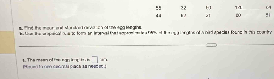 55 32 50 120 64
44 62 21 80 51
a. Find the mean and standard deviation of the egg lengths. 
b. Use the empirical rule to form an interval that approximates 95% of the egg lengths of a bird species found in this country. 
_ 
_ 
a. The mean of the egg lengths is □ mm. 
(Round to one decimal place as needed.)