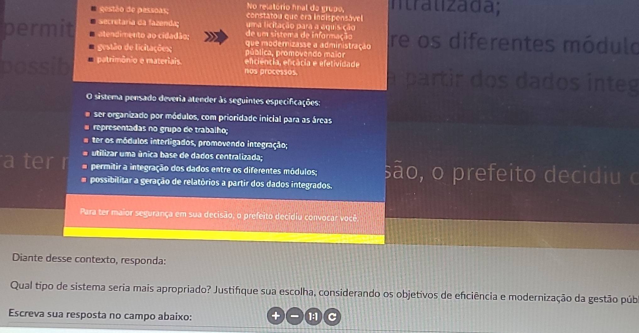 No relatório final do grupo, ntralizada;
gestão de pessoas; constatou que era indispensável
secretaria da fazenda; uma licitação para a aquisição
permit atendimento ao cidadão; re os diferentes módulo
de um sistema de informação
que modernizasse a administração
gestão de licitações; pública, promovendo maior
possib patrimônio e materiais. enciência, efcácia e efetividade
nos processos. a partir dos dados integ
O sistema pensado deveria atender às seguintes especificações:
ser organizado por módulos, com prioridade inicial para as áreas
# representadas no grupo de trabalho;
e ter os módulos interligados, promovendo integração;
utilizar uma única base de dados centralizada;
a ter r permitir a integração dos dados entre os diferentes módulos; são, o prefeito decidiu o
possibilitar a geração de relatórios a partir dos dados integrados.
Para ter maior segurança em sua decisão, o prefeito decídiu convocar você
Diante desse contexto, responda:
Qual tipo de sistema seria mais apropriado? Justifíque sua escolha, considerando os objetivos de eficiência e modernização da gestão púb
Escreva sua resposta no campo abaixo: 1:1 C