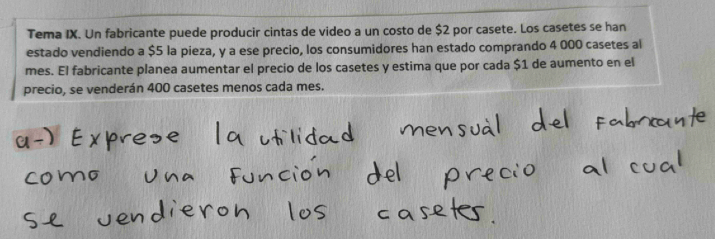 Tema IX. Un fabricante puede producir cintas de video a un costo de $2 por casete. Los casetes se han 
estado vendiendo a $5 la pieza, y a ese precio, los consumidores han estado comprando 4 000 casetes al 
mes. El fabricante planea aumentar el precio de los casetes y estima que por cada $1 de aumento en el 
precio, se venderán 400 casetes menos cada mes.