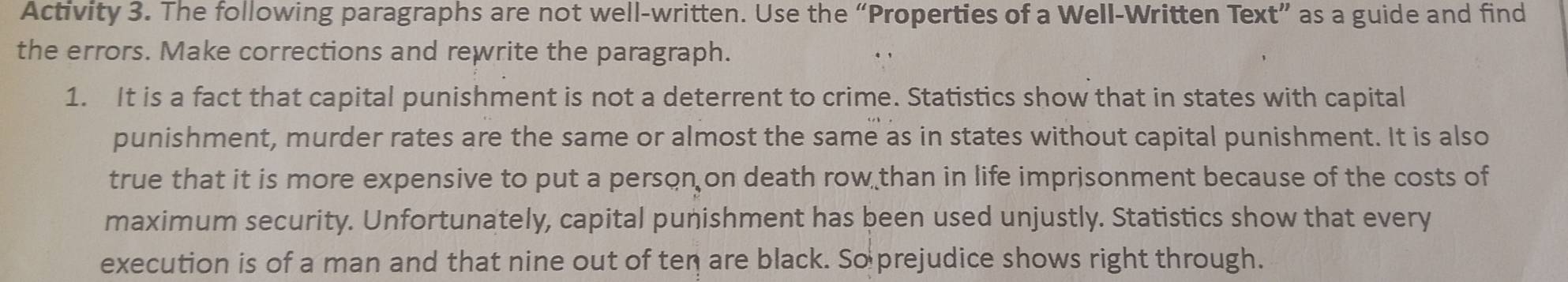 Activity 3. The following paragraphs are not well-written. Use the “Properties of a Well-Written Text” as a guide and find 
the errors. Make corrections and rewrite the paragraph. 
1. It is a fact that capital punishment is not a deterrent to crime. Statistics show that in states with capital 
punishment, murder rates are the same or almost the same as in states without capital punishment. It is also 
true that it is more expensive to put a person on death row than in life imprisonment because of the costs of 
maximum security. Unfortunately, capital punishment has been used unjustly. Statistics show that every 
execution is of a man and that nine out of ten are black. So prejudice shows right through.