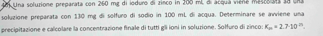 Una soluzione preparata con 260 mg di ioduro di zinco in 200 mL di acqua viene mescolata ad una 
soluzione preparata con 130 mg di solfuro di sodio in 100 mL di acqua. Determinare se avviene una 
precipitazione e calcolare la concentrazione finale di tutti gli ioni in soluzione. Solfuro di zinco: K_ps=2.7· 10^(-25).