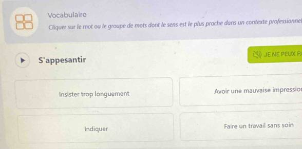 Vocabulaire
Cliquer sur le mot ou le groupe de mots dont le sens est le plus proche dans un contexte professionne
S'appesantir JE NE PEUX P
Insister trop longuement Avoir une mauvaise impressior
Indiquer Faire un travail sans soin