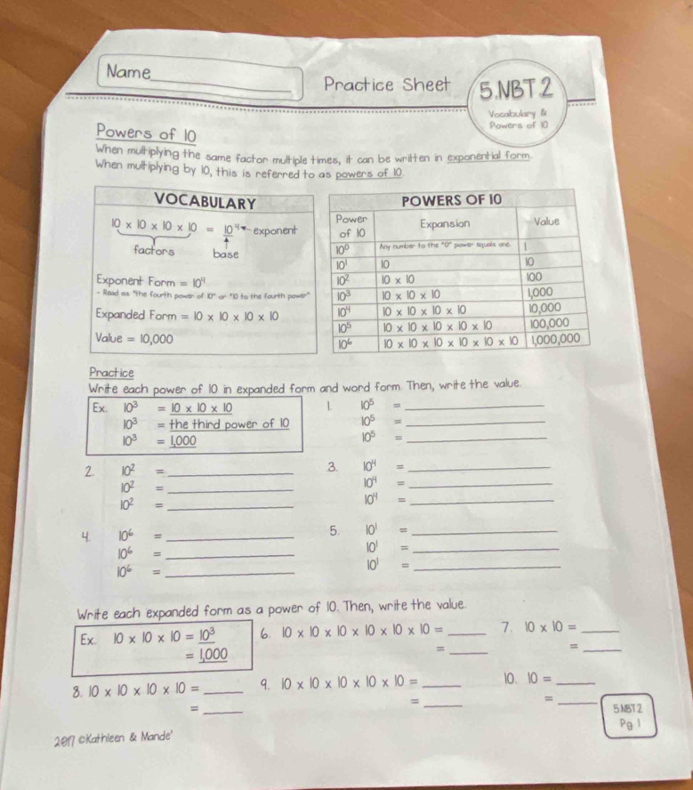 Name
_Practice Sheet 5.NBT 2
Vocalbulary &
Powers of 10
Powers of 10
When multiplying the same factor multiple times, it can be wrilten in exponential form
When multiplying by 10, this is referred to as powers of 10
VOCABULARY
10* 10* 10* 10=_ (10)^4 exponent
factors base
Exponent Form =10^4
- Read as 'the fourth power of 10" or "10 to the fourth power"
Expanded Form =10* 10* 10* 10
Value =10,000
Practice
Write each power of 10 in expanded form and word form. Then, write the value
Ex. 10^3=_ 10* 10* 10
L 10^5= _
10^3= the third power of 10 10^5= _
10^3=_ 1,000
_ 10^5=
2. 10^2= _
3. 10^4= _
10^2= _
10^4= _
_ 10^2=
10^4= _
4. 10^6= _5. 10^1= _
_ 10^6=
_ 10^1=
10^6= _
_ 10^1=
Write each expanded form as a power of 10. Then, write the value.
Ex.10* 10* 10=_ 10^3 6. 10* 10* 10* 10* 10* 10= _7. 10* 10= _
=_ 1,000
_=
_=
8. 10* 10* 10* 10= _9. 10* 10* 10* 10* 10= _10. IO= _
_=
_=
= _5 MBT2
Pg 1
2017 ©Kathleen & Mande'