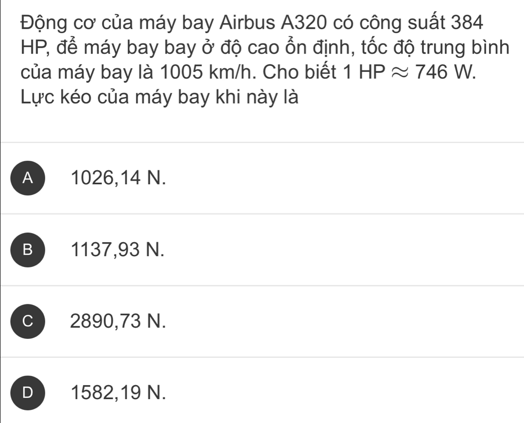 Động cơ của máy bay Airbus A320 có công suất 384
HP, để máy bay bay ở độ cao ổn định, tốc độ trung bình
của máy bay là 1005 km/h. Cho biết 1HPapprox 746W. 
Lực kéo của máy bay khi này là
A 1026,14 N.
1137,93 N.
c ) 2890,73 N.
D 1582,19 N.