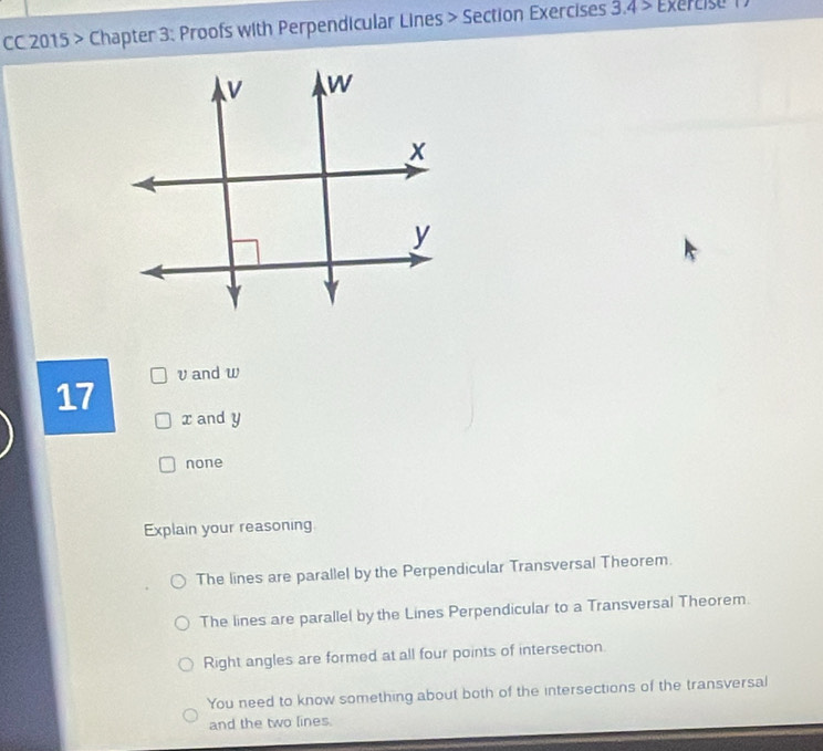 CC 2015 > Chapter 3: Proofs with Perpendicular Lines > Section Exercises 3.4> Exércise 1
v and w
17
x and y
none
Explain your reasoning
The lines are parallel by the Perpendicular Transversal Theorem.
The lines are parallel by the Lines Perpendicular to a Transversal Theorem.
Right angles are formed at all four points of intersection
You need to know something about both of the intersections of the transversal
and the two lines.