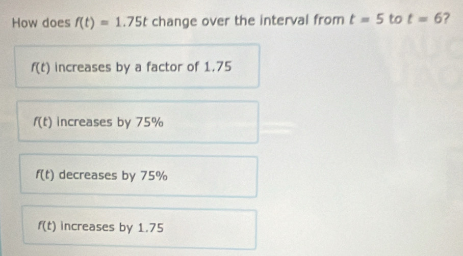 How does f(t)=1.75t change over the interval from t=5 to t=6 2
f(t) increases by a factor of 1.75
f(t) increases by 75%
f(t) decreases by 75%
f(t) increases by 1.75