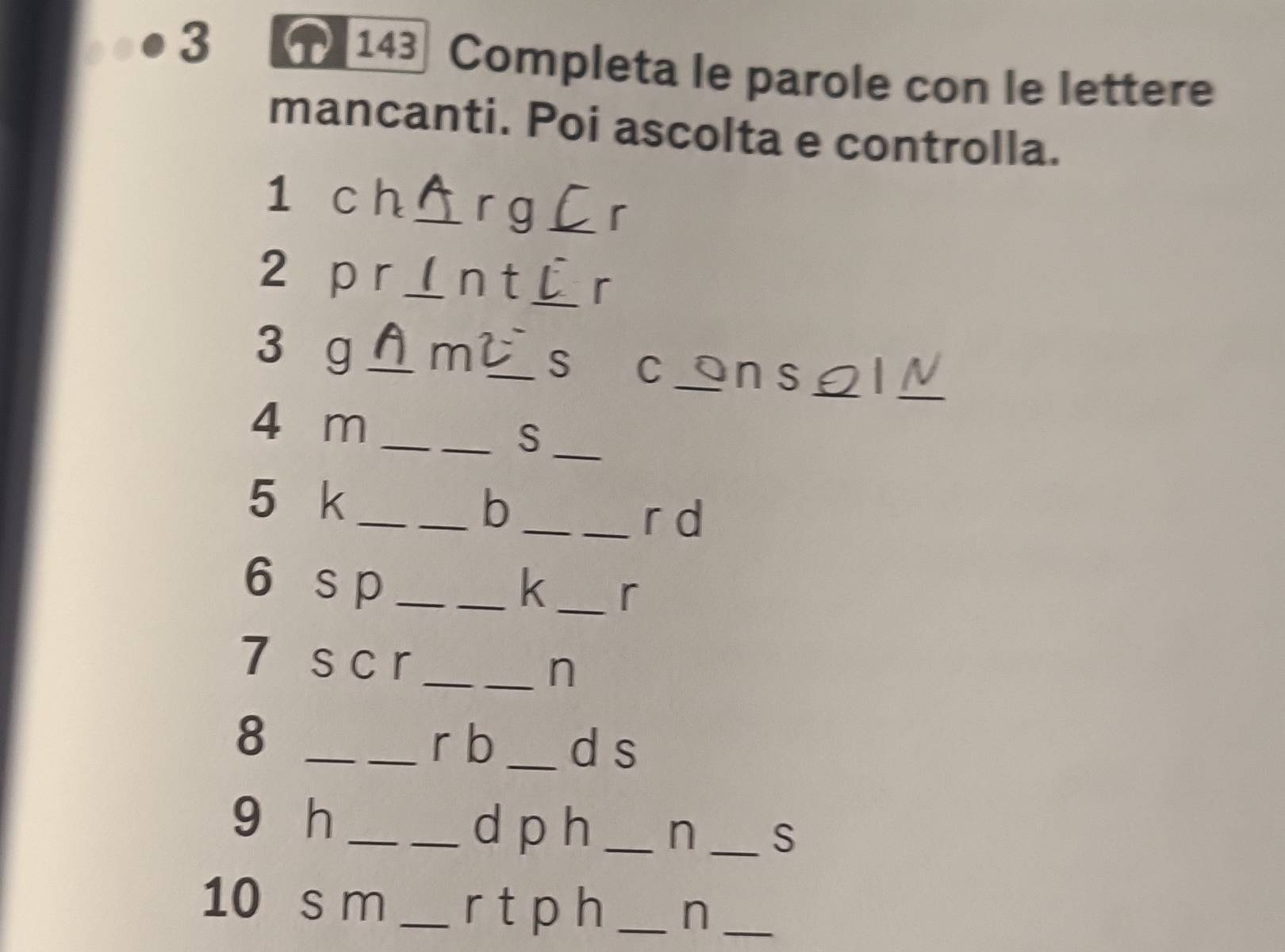 3 143 Completa le parole con le lettere 
mancanti. Poi ascolta e controlla. 
1 c h _r g _r 
2 p r_ n t_ r 
_ 
3 g _m _S c ns_ 
4 m_ 
__S 
5 k_ 
__b 
_r d 
6 s p __k_ r 
7 s c r_ 
n 
8 __r b _d s 
9 h __d p h _n _S 
10 s m _r t p h _n_