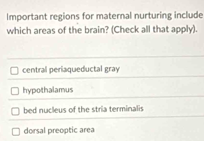 Important regions for maternal nurturing include
which areas of the brain? (Check all that apply).
central periaqueductal gray
hypothalamus
bed nucleus of the stria terminalis
dorsal preoptic area