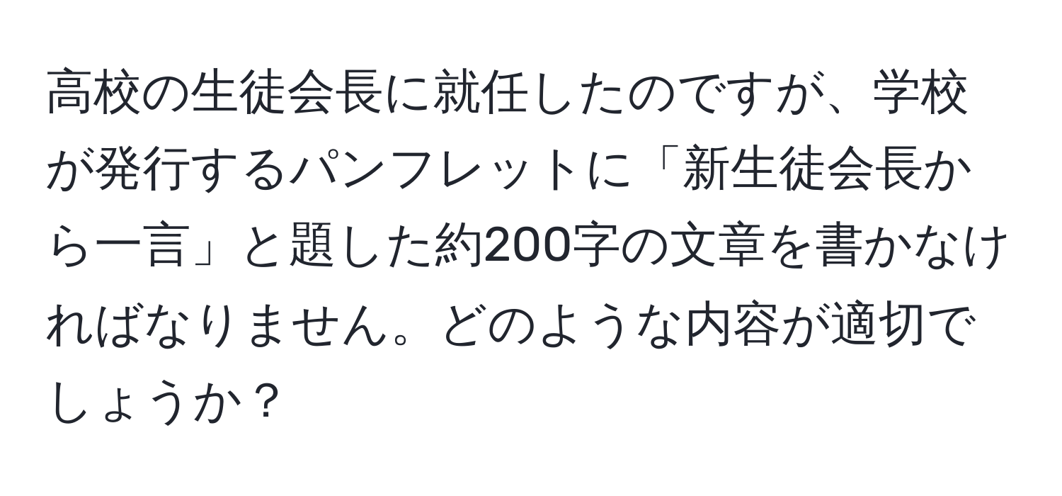 高校の生徒会長に就任したのですが、学校が発行するパンフレットに「新生徒会長から一言」と題した約200字の文章を書かなければなりません。どのような内容が適切でしょうか？