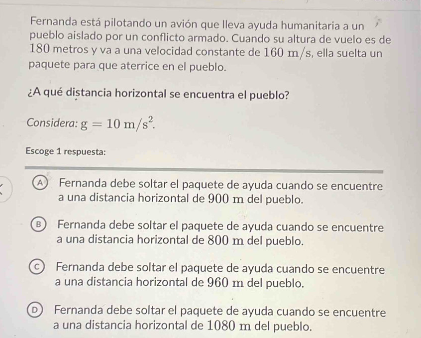 Fernanda está pilotando un avión que lleva ayuda humanitaria a un
pueblo aislado por un conflicto armado. Cuando su altura de vuelo es de
180 metros y va a una velocidad constante de 160 m/s, ella suelta un
paquete para que aterrice en el pueblo.
¿A qué distancia horizontal se encuentra el pueblo?
Considera: g=10m/s^2. 
Escoge 1 respuesta:
A Fernanda debe soltar el paquete de ayuda cuando se encuentre
a una distancia horizontal de 900 m del pueblo.
B) Fernanda debe soltar el paquete de ayuda cuando se encuentre
a una distancia horizontal de 800 m del pueblo.
c Fernanda debe soltar el paquete de ayuda cuando se encuentre
a una distancia horizontal de 960 m del pueblo.
D Fernanda debe soltar el paquete de ayuda cuando se encuentre
a una distancia horizontal de 1080 m del pueblo.