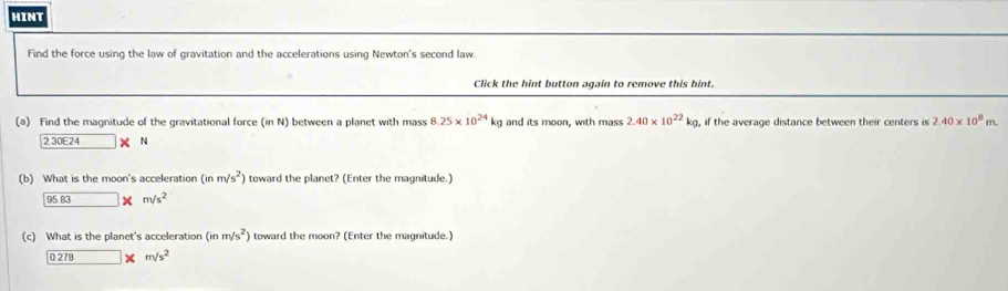 hint 
Find the force using the law of gravitation and the accelerations using Newton's second law. 
Click the hint button again to remove this hint. 
(a) Find the magnitude of the gravitational force (in N) between a planet with mass 8.25* 10^(24)kg and its moon, with mass 2.40* 10^(22)kg , if the average distance between their centers is 2.40* 10^8m.
2.30E24* N
(b) What is the moon's acceleratior (inm/s^2) toward the planet? (Enter the magnitude.)
95.83* m/s^2
(c) What is the planet's acceleration (inm/s^2) toward the moon? (Enter the magnitude.)
0.278 □ * m/s^2