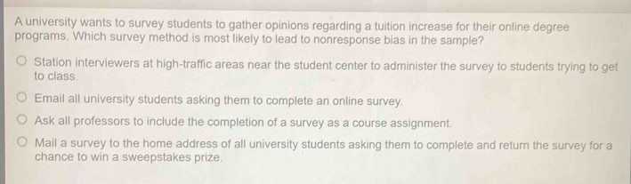 A university wants to survey students to gather opinions regarding a tuition increase for their online degree
programs. Which survey method is most likely to lead to nonresponse bias in the sample?
Station interviewers at high-traffic areas near the student center to administer the survey to students trying to get
to class.
Email all university students asking them to complete an online survey.
Ask all professors to include the completion of a survey as a course assignment.
Mail a survey to the home address of all university students asking them to complete and return the survey for a
chance to win a sweepstakes prize.