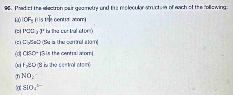 Predict the electron pair geometry and the molecular structure of each of the following: 
(a) IOF_5 (I is the central atom) 
(b) POCl_3 (P is the central atom) 
(c) Cl_2SeO (Se is the central atom) 
(d) CISO^+ (S is the central atom) 
(e) F_2SO (S is the central atom) 
(f) NO_2^-
(g) SiO_4^(4-)