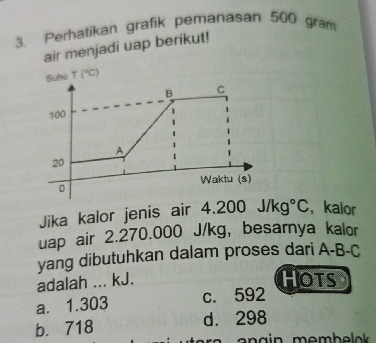 Perhatikan grafik pemanasan 500 gram
air menjadi uap berikut!
Suhu T(^circ C)
B
C
100
A
20
Waktu (s)
0
Jika kalor jenis air 4.20 0J/kg°C ， kalor
uap air 2.270.000 J/kg, besarnya kalor
yang dibutuhkan dalam proses dari A-B-C
adalah ... kJ. Hots
a. 1.303
c. 592
b. 718
d. 298
a n g in membelok