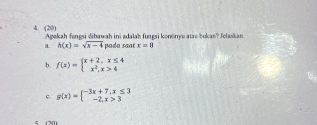 (20) 
Apakah fungsi dibawah ini adalah fungsi kontinyu atau bukan? Jelaskan. 
a. h(x)=sqrt(x-4) pada saat x=8
b. f(x)=beginarrayl x+2,x≤ 4 x^2,x>4endarray.
c. g(x)=beginarrayl -3x+7,x≤ 3 -2,x>3endarray.
5 (20)