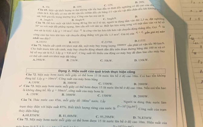 A. 5N B. 10N. C. 12N. D. 20N.
Cầu 69, Một vật khối lượng m thà không vận tốc ban đầu từ đinh đốc nghiêng có độ cao của đĩa
chân là h. Khi đốc có ma sát thi vận tốc ớchân đốc chỉ bảng 2/3 vận tốc vật đến chân đốc khi không
sát, biết gia tốc trọng trường là g. Công của lực ma sát là D.
A. 2mgh/3 B. 4mgh/9. C. 5mgh/9.
Câu 70. Đẻ kéo một vật khổi lượng 80 kg lên xe ô tỗ tài, người ta dùng tâm văn dài 2,5 m, đặt nghiêng
30° so với mật đất pháng ngang, làm cầu nói với sản xe. Biết lực kéo song song với mặt tâm văn và hoverline c sô
ma sát là 0,02. Lây g=10m/s^2 * Gọi Á là công của lực kéo khi kéo vật chuyển động thẳng đều. Gọi A_2 là
công của lực kéo khi kéo vật chuyển động thẳng với gia tốc 1.5m/s^2 F. Giá trị của A_1+A_1 gẫn giá trị nào
nhất sau đây?
A.1035J. B.1035J. C.2370J.
Cầu 71, Muốn cát cánh rời khói mặt đất, một máy bay trọng lượng 10000N cần phải có vận tốc 90 km/h. D.1155J.
Cho biết trước khi cát cánh, máy bay chuyên động nhanh dân đều trên đoạn đường băng đài 100 m và có
hdot c số ma sát là 0,2. Lấy g=9.8m/s^2
có thể cất cánh rời khỏi mặt đất bằng *. Công suất tối thiểu của động cơ máy bay để đảm bảo cho máy bay
A.390k W. B. 21k W. C. 50k W. D. 130kW.
Dạng 2. Hiệu suất của quá trình thực hiện công
Câu 72. Một máy bơm nước mỗi giây có thể bơm 15 lít nước lên bể ở độ cao 10m. Coi hao tổn không
đáng kể. Lấy g=10m/s^2 Công suất của máy bơm bằng
A.150W. B. 3000W. C. 1500W. D. 2000W.
Câu 73. Một máy bơm nước mỗi giây có thể bơm được 15 lít nước lên bể ở độ cao 10m. Nếu coi tổn hao
là không đáng kể, lấy g=10m/s^2 công suất của máy bơm là
A. 150W B. 3000W. C. 1500W. D. 2000W.
Câu 74. Thác nước cao 45m, mỗi giây đồ 180m^3 nước. Lấy . Người ta dùng thác nước làm
trạm thủy điện với hiệu suất 85%. Biết khối lượng riêng của nước là D=10^3(kg/m^3).Công suất của trạm
thủy điện bằng
A.68.85MW. B. 81,00MW. C. 95,29MW. D. 76,83MW.
Câu 75. Một máy bơm nước mỗi giây có thể bơm được 15 lít nước lên bể ở độ cao 10m. Hiệu suất của
n-10^3(c-6m^2)